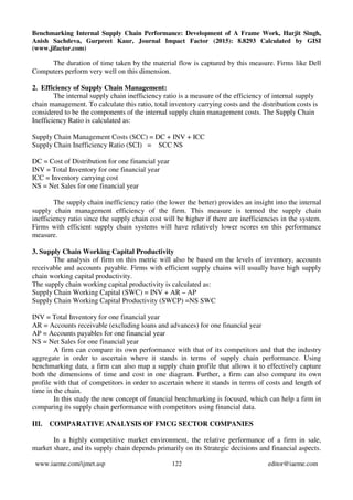 Benchmarking Internal Supply Chain Performance: Development of A Frame Work, Harjit Singh,
Anish Sachdeva, Gurpreet Kaur, Journal Impact Factor (2015): 8.8293 Calculated by GISI
(www.jifactor.com)
www.iaeme.com/ijmet.asp 122 editor@iaeme.com
The duration of time taken by the material flow is captured by this measure. Firms like Dell
Computers perform very well on this dimension.
2. Efficiency of Supply Chain Management:
The internal supply chain inefficiency ratio is a measure of the efficiency of internal supply
chain management. To calculate this ratio, total inventory carrying costs and the distribution costs is
considered to be the components of the internal supply chain management costs. The Supply Chain
Inefficiency Ratio is calculated as:
Supply Chain Management Costs (SCC) = DC + INV + ICC
Supply Chain Inefficiency Ratio (SCI) = SCC NS
DC = Cost of Distribution for one financial year
INV = Total Inventory for one financial year
ICC = Inventory carrying cost
NS = Net Sales for one financial year
The supply chain inefficiency ratio (the lower the better) provides an insight into the internal
supply chain management efficiency of the firm. This measure is termed the supply chain
inefficiency ratio since the supply chain cost will be higher if there are inefficiencies in the system.
Firms with efficient supply chain systems will have relatively lower scores on this performance
measure.
3. Supply Chain Working Capital Productivity
The analysis of firm on this metric will also be based on the levels of inventory, accounts
receivable and accounts payable. Firms with efficient supply chains will usually have high supply
chain working capital productivity.
The supply chain working capital productivity is calculated as:
Supply Chain Working Capital (SWC) = INV + AR – AP
Supply Chain Working Capital Productivity (SWCP) =NS SWC
INV = Total Inventory for one financial year
AR = Accounts receivable (excluding loans and advances) for one financial year
AP = Accounts payables for one financial year
NS = Net Sales for one financial year
A firm can compare its own performance with that of its competitors and that the industry
aggregate in order to ascertain where it stands in terms of supply chain performance. Using
benchmarking data, a firm can also map a supply chain profile that allows it to effectively capture
both the dimensions of time and cost in one diagram. Further, a firm can also compare its own
profile with that of competitors in order to ascertain where it stands in terms of costs and length of
time in the chain.
In this study the new concept of financial benchmarking is focused, which can help a firm in
comparing its supply chain performance with competitors using financial data.
III. COMPARATIVE ANALYSIS OF FMCG SECTOR COMPANIES
In a highly competitive market environment, the relative performance of a firm in sale,
market share, and its supply chain depends primarily on its Strategic decisions and financial aspects.
 