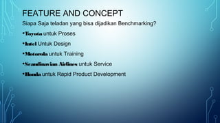 FEATURE AND CONCEPT
Siapa Saja teladan yang bisa dijadikan Benchmarking?
•Toyota untuk Proses
•Intel Untuk Design
•Motorola untuk Training
•Scandinavian Airlines untuk Service
•Honda untuk Rapid Product Development
 