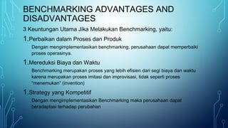 BENCHMARKING ADVANTAGES AND
DISADVANTAGES
3 Keuntungan Utama Jika Melakukan Benchmarking, yaitu:
1.Perbaikan dalam Proses dan Produk
Dengan mengimplementasikan benchmarking, perusahaan dapat memperbaiki
proses operasinya.
1.Mereduksi Biaya dan Waktu
Benchmarking merupakan proses yang lebih efisien dari segi biaya dan waktu
karena merupakan proses imitasi dan improvisasi, tidak seperti proses
“menemukan” (invention)
1.Strategy yang Kompetitif
Dengan mengimplementasikan Benchmarking maka perusahaan dapat
beradaptasi terhadap perubahan
 