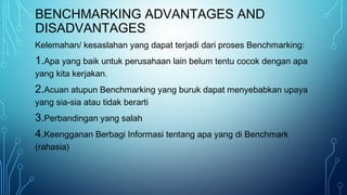 BENCHMARKING ADVANTAGES AND
DISADVANTAGES
Kelemahan/ kesaslahan yang dapat terjadi dari proses Benchmarking:
1.Apa yang baik untuk perusahaan lain belum tentu cocok dengan apa
yang kita kerjakan.
2.Acuan atupun Benchmarking yang buruk dapat menyebabkan upaya
yang sia-sia atau tidak berarti
3.Perbandingan yang salah
4.Keengganan Berbagi Informasi tentang apa yang di Benchmark
(rahasia)
 
