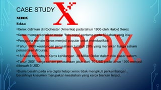 CASE STUDY
XEROX
Fakta:
•Xerox didirikan di Rochester (Amerika) pada tahun 1906 oleh Haloid Xerox
•Xerox memperkenalkan mesin “foto-copy” pertama pada 50 tahun yang lalu
•Pengguna mensin Xerox menjadi popular untuk menduplikasi
•Tahun 1998 keuntungan perusahaan tumbuh 20% yang menaikan harga saham
perusahaan di bursa.
•18 Bulan berikutnya Xerox kehilangan 38 Milliar Dollar dalam nilai pasar saham.
•Tahun 2001 harga saham perusahaan jatuh dari 70 USD pada tahun 1999 menjadi
dibawah 5 USD
•Dunia beralih pada era digital tetapi xerox tidak mengikuti perkembangan .
Beralihnya knsumen merupakan kesalahan yang xerox biarkan terjadi.
 