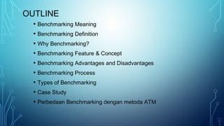 OUTLINE
• Benchmarking Meaning
• Benchmarking Definition
• Why Benchmarking?
• Benchmarking Feature & Concept
• Benchmarking Advantages and Disadvantages
• Benchmarking Process
• Types of Benchmarking
• Case Study
• Perbedaan Benchmarking dengan metoda ATM
 
