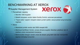BENCHMARKING AT XEROX
Supplier Management System
• Perusahaan Jepang
o Memiliki 1000 Supplier
o Melatih karyawan vendor dalam Quzlity Control, automasi perusahaan
o “Tepat waktu” seperti: mengirim dalam jumlah sedikit, sesuai jadwal yang konsumen
inginkan
• Xerox
o Mereduksi jumlah vendor dari 5000 menjadi 400
o Membuat Sertifikasi Vendor, proses dimana supplier diberikan pelatihan dan di
arahkan untuk memperbaiki kinerjanya
o Berkonsultasi dengan vendor untuk ide desain yang lebih baik dan memperbiki
layanan terhadap konsumen
 