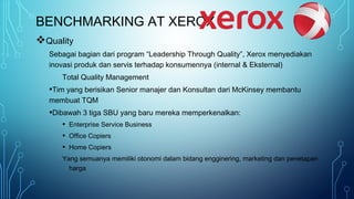 BENCHMARKING AT XEROX
Quality
Sebagai bagian dari program “Leadership Through Quality”, Xerox menyediakan
inovasi produk dan servis terhadap konsumennya (internal & Eksternal)
Total Quality Management
•Tim yang berisikan Senior manajer dan Konsultan dari McKinsey membantu
membuat TQM
•Dibawah 3 tiga SBU yang baru mereka memperkenalkan:
• Enterprise Service Business
• Office Copiers
• Home Copiers
Yang semuanya memiliki otonomi dalam bidang engginering, marketing dan penetapan
harga
 
