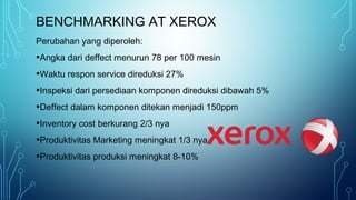 BENCHMARKING AT XEROX
Perubahan yang diperoleh:
•Angka dari deffect menurun 78 per 100 mesin
•Waktu respon service direduksi 27%
•Inspeksi dari persediaan komponen direduksi dibawah 5%
•Deffect dalam komponen ditekan menjadi 150ppm
•Inventory cost berkurang 2/3 nya
•Produktivitas Marketing meningkat 1/3 nya
•Produktivitas produksi meningkat 8-10%
 