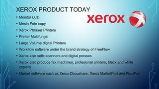 XEROX PRODUCT TODAY
• Monitor LCD
• Mesin Foto copy
• Xerox Phraser Printers
• Printer Multifungsi
• Large Volume digital Printers
• Workflow software under the brand strategy of FreeFlow
• Xerox also sells scanners and digital presses
• Xerox also produce fax machines, profesional printers, black and white
copiers
• Market software such as Xerox Docushare, Xerox MarketPort and FlowPort
 