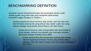 BENCHMARKING DEFINITION
pencarian secara berkesinambungan dan penerapan secara nyata
praktik-praktik yang lebih baik yang mengarah pada kinerja
kompetitif unggul (Gregory H. Watson )
proses pengukuran terus-menerus atas produk, jasa dan tata cara
kita terhadap pesaing kita yang terkuat atau badan usaha lain yang
dikenal sebagai yang terbaik (David Kearns ,EO dari Xerox)
proses terus-menerus untuk menganalisis tata cara terbaik di
dunia dengan maksud menciptakan dan mencapai sasaran
dan tujuan dengan prestasi dunia (IBM)
proses pembanding dan pengukuran operasi atau proses
internal organisasi terhadap mereka yang terbaik dalam
kelasnya, baik dari dalam maupun dari luar industri (Goetsch
dan Davis )
 