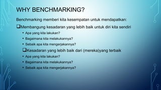 WHY BENCHMARKING?
Benchmarking memberi kita kesempatan untuk mendapatkan:
Membangung kesadaran yang lebih baik untuk diri kita sendiri
• Apa yang kita lakukan?
• Bagaimana kita melakukannya?
• Sebaik apa kita mengerjakannya?
Kesadaran yang lebih baik dari (mereka)yang terbaik
• Apa yang kita lakukan?
• Bagaimana kita melakukannya?
• Sebaik apa kita mengerjakannya?
 