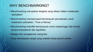 WHY BENCHMARKING?
• Benchmarking merupakan langkah yang efisien dalam melakukan
“perbaikan”
• Benchmarking mempercepat kemampuan perusahaan untuk
melakukan perbaikan. “Time is Money”
• Benchmarking memiliki kemampuan untuk mepertinggi nilai kinerja
secara menyeluruh dan signifikan
• Belajar dari pengalaman orang lain
• Cara menetapkan target yang realistis tetapi penuh ambisi
 