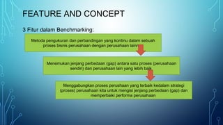 FEATURE AND CONCEPT
3 Fitur dalam Benchmarking:
Metoda pengukuran dan perbandingan yang kontinu dalam sebuah
proses bisnis perusahaan dengan perusahaan lainnya
Menemukan jenjang perbedaan (gap) antara satu proses (perusahaan
sendiri) dan perusahaan lain yang lebih baik
Menggabungkan proses perushaan yang terbaik kedalam strategi
(proses) perusahaan kita untuk mengisi jenjang perbedaan (gap) dan
memperbaiki performa perusahaan
 