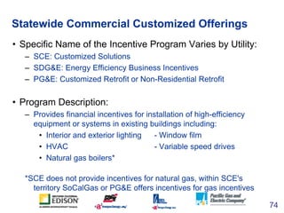 Statewide Commercial Customized Offerings
• Specific Name of the Incentive Program Varies by Utility:
   – SCE: Customized...