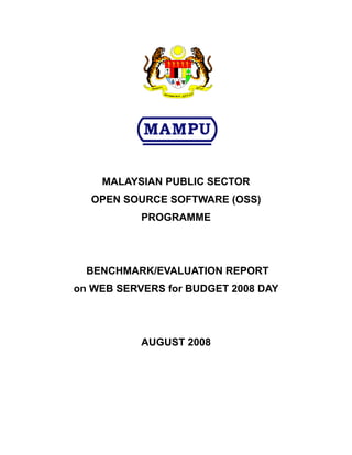 MALAYSIAN PUBLIC SECTOR
  OPEN SOURCE SOFTWARE (OSS)
           PROGRAMME




  BENCHMARK/EVALUATION REPORT
on WEB SERVERS for BUDGET 2008 DAY




           AUGUST 2008
 