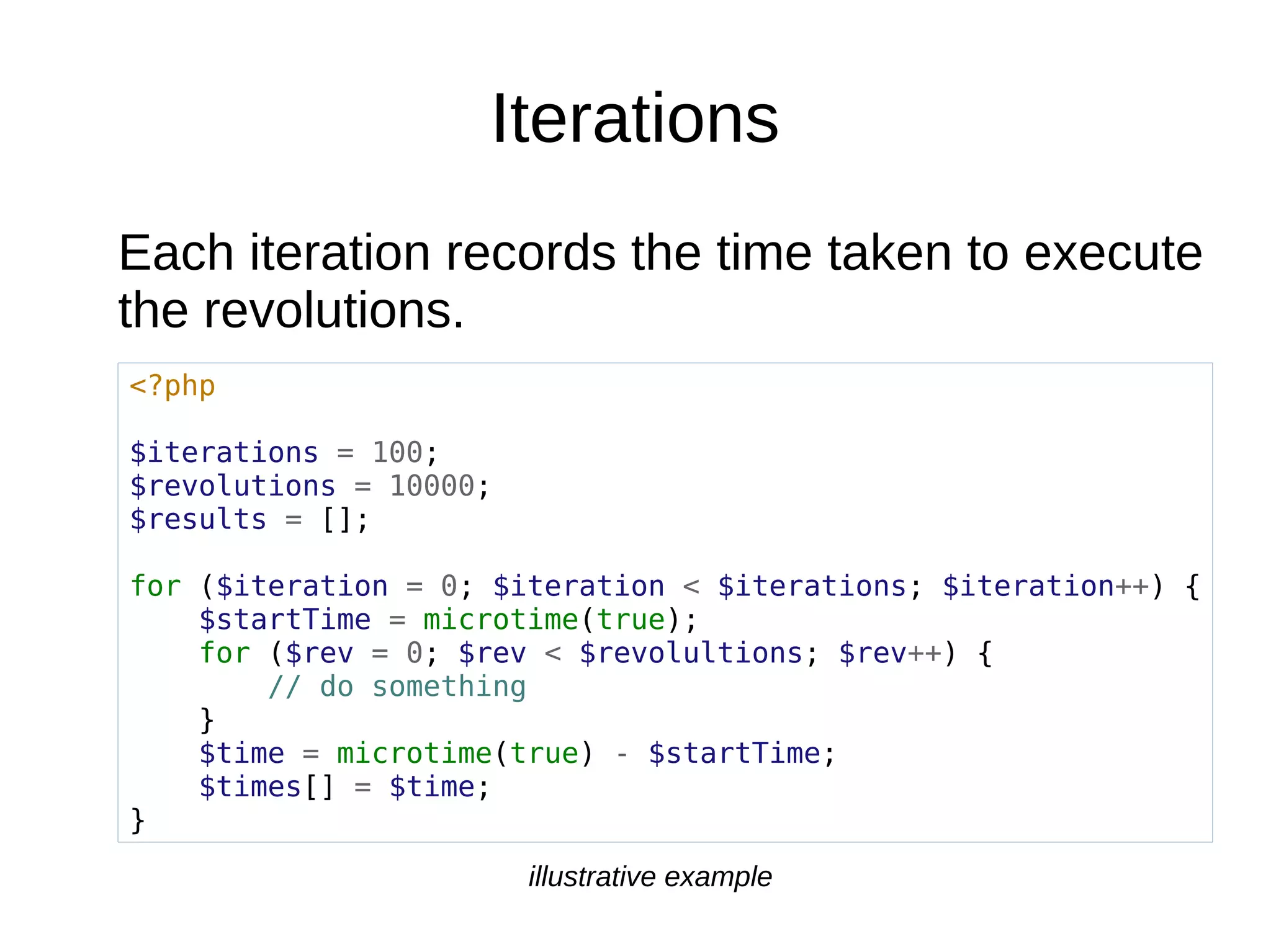 Iterations
Each iteration records the time taken to execute
the revolutions.
<?php
$iterations = 100;
$revolutions = 10000;
$results = [];
for ($iteration = 0; $iteration < $iterations; $iteration++) {
$startTime = microtime(true);
for ($rev = 0; $rev < $revolultions; $rev++) {
// do something
}
$time = microtime(true) - $startTime;
$times[] = $time;
}
illustrative example
 