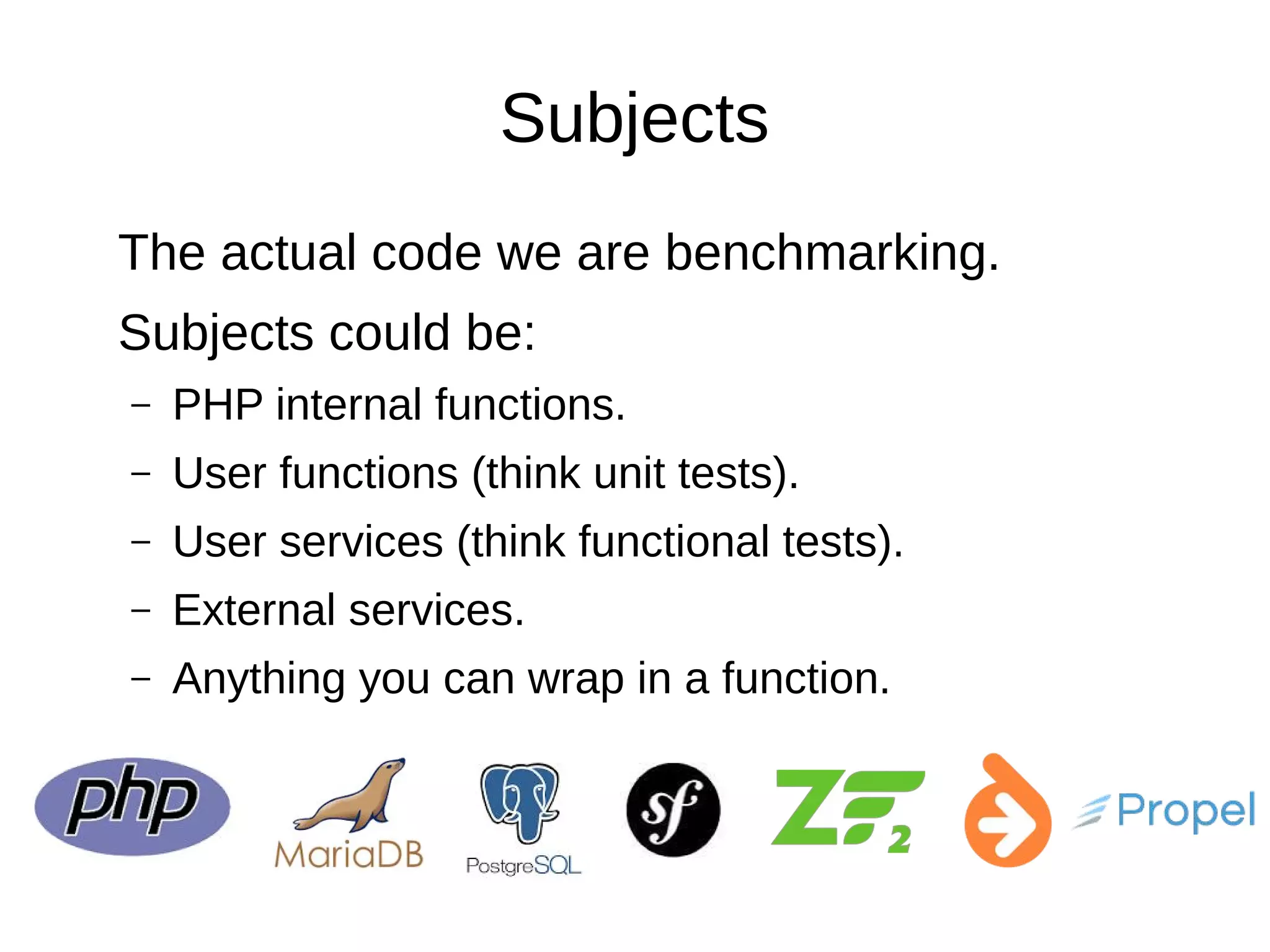 Subjects
The actual code we are benchmarking.
Subjects could be:
– PHP internal functions.
– User functions (think unit tests).
– User services (think functional tests).
– External services.
– Anything you can wrap in a function.
 