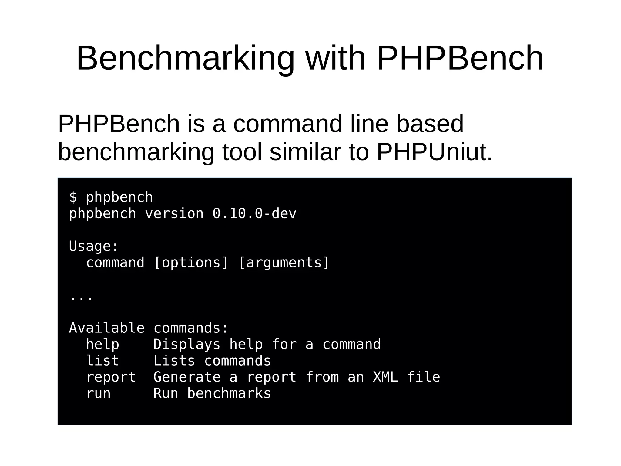 Benchmarking with PHPBench
PHPBench is a command line based
benchmarking tool similar to PHPUniut.
$ phpbench
phpbench version 0.10.0-dev
Usage:
command [options] [arguments]
...
Available commands:
help Displays help for a command
list Lists commands
report Generate a report from an XML file
run Run benchmarks
 