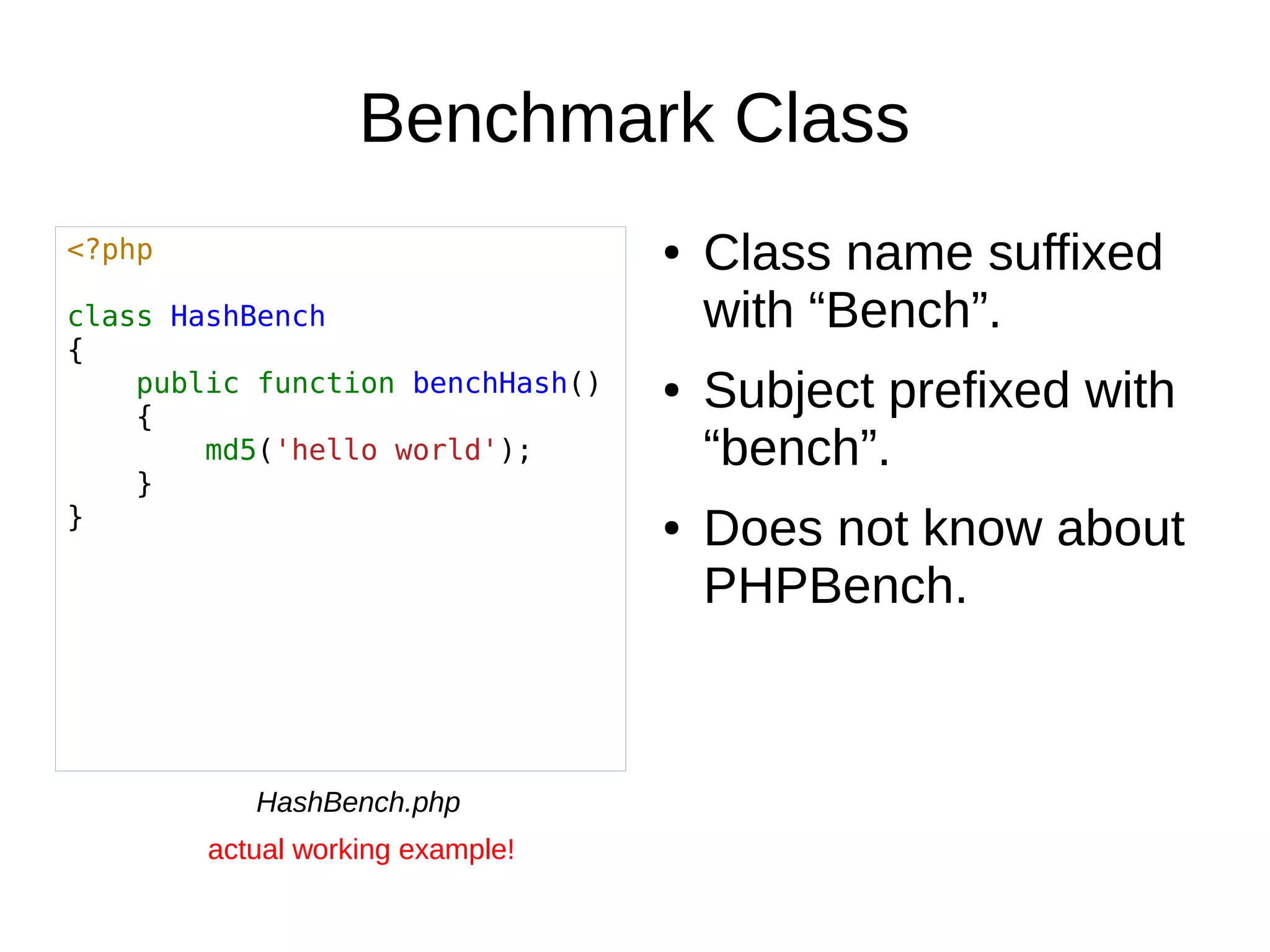 Benchmark Class
● Class name suffixed
with “Bench”.
● Subject prefixed with
“bench”.
● Does not know about
PHPBench.
<?php
class HashBench
{
public function benchHash()
{
md5('hello world');
}
}
HashBench.php
actual working example!
 