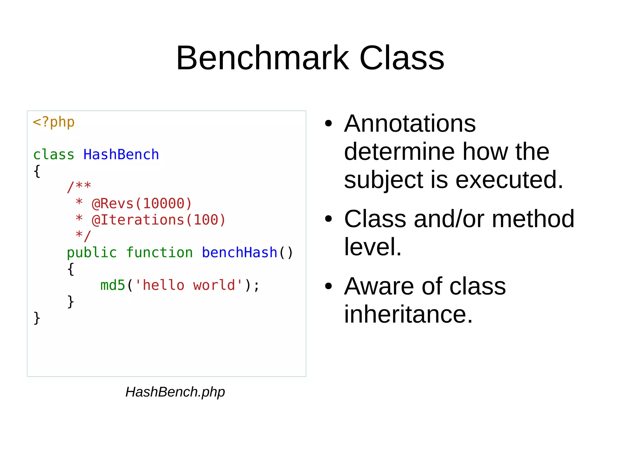 Benchmark Class
● Annotations
determine how the
subject is executed.
● Class and/or method
level.
● Aware of class
inheritance.
<?php
class HashBench
{
/**
* @Revs(10000)
* @Iterations(100)
*/
public function benchHash()
{
md5('hello world');
}
}
HashBench.php
 