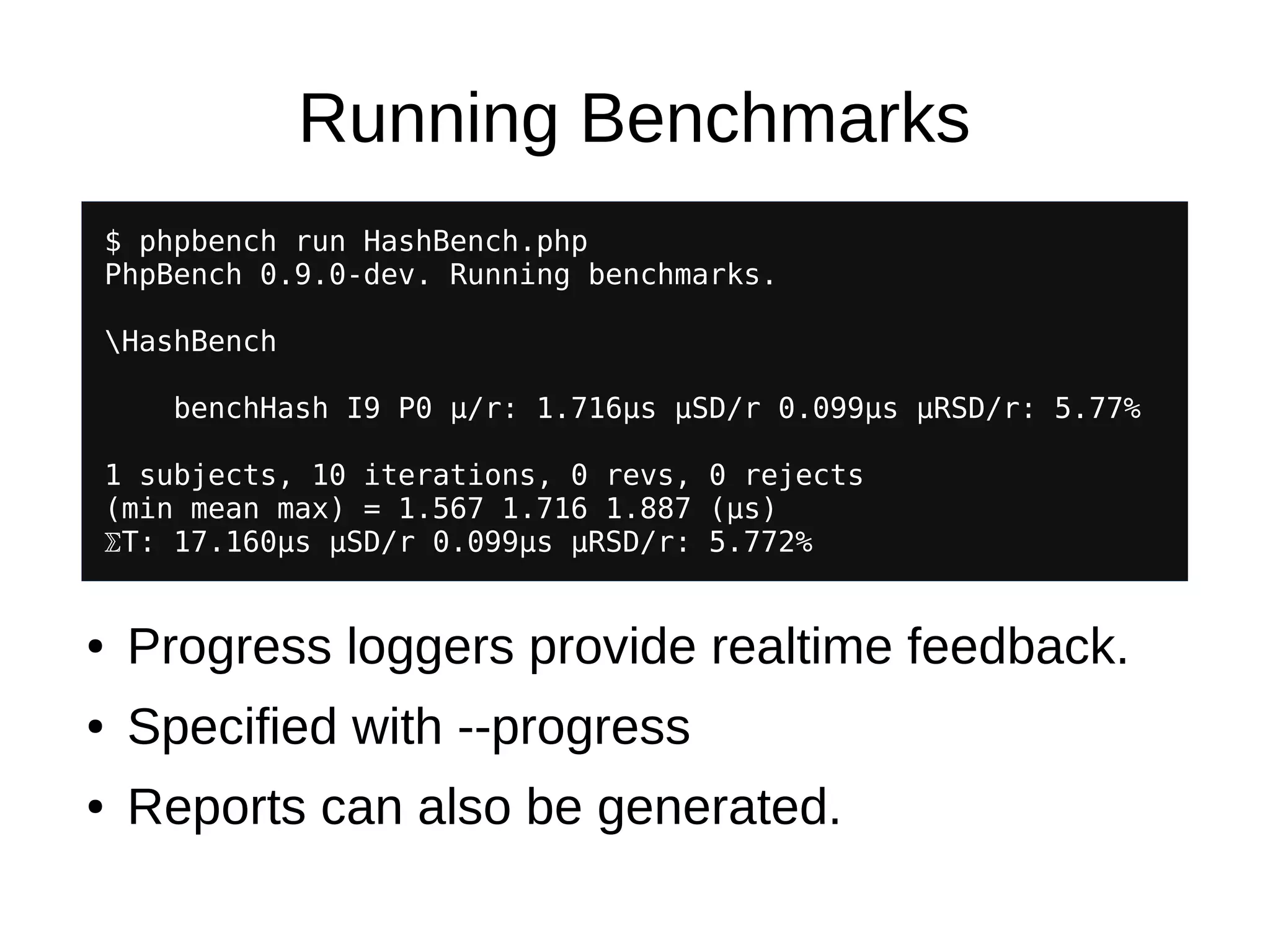 Running Benchmarks
$ phpbench run HashBench.php
PhpBench 0.9.0-dev. Running benchmarks.
HashBench
benchHash I9 P0 μ/r: 1.716μs μSD/r 0.099μs μRSD/r: 5.77%
1 subjects, 10 iterations, 0 revs, 0 rejects
(min mean max) = 1.567 1.716 1.887 (μs)
⅀T: 17.160μs μSD/r 0.099μs μRSD/r: 5.772%
● Progress loggers provide realtime feedback.
● Specified with --progress
● Reports can also be generated.
 