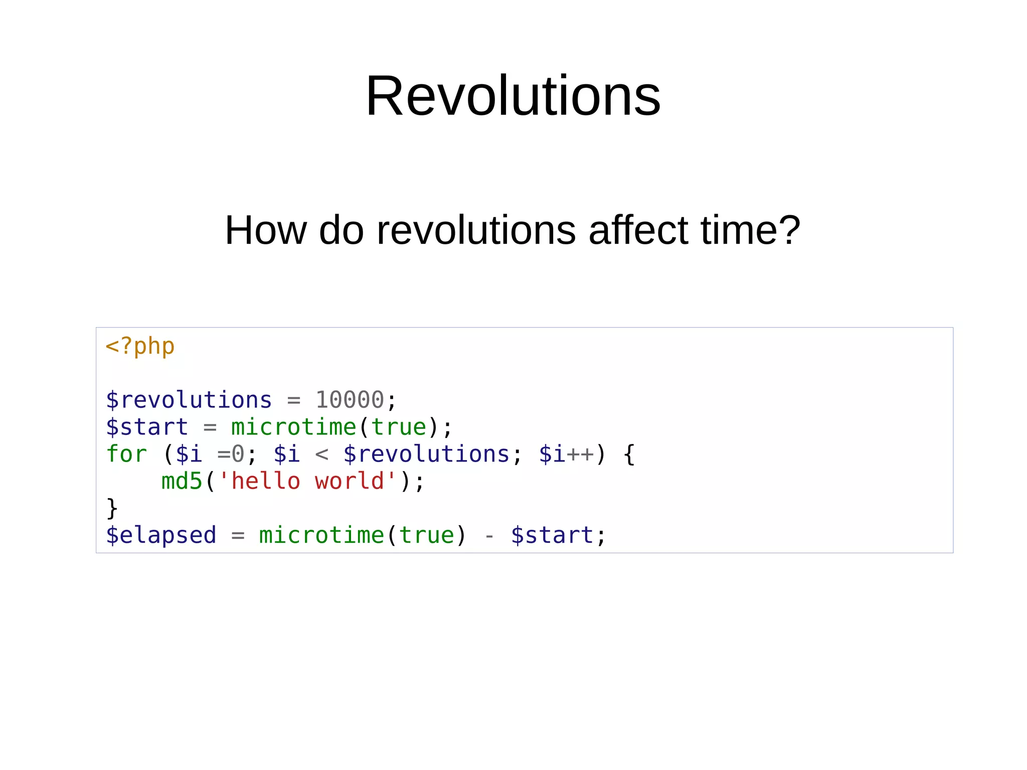 Revolutions
<?php
$revolutions = 10000;
$start = microtime(true);
for ($i =0; $i < $revolutions; $i++) {
md5('hello world');
}
$elapsed = microtime(true) - $start;
How do revolutions affect time?
 