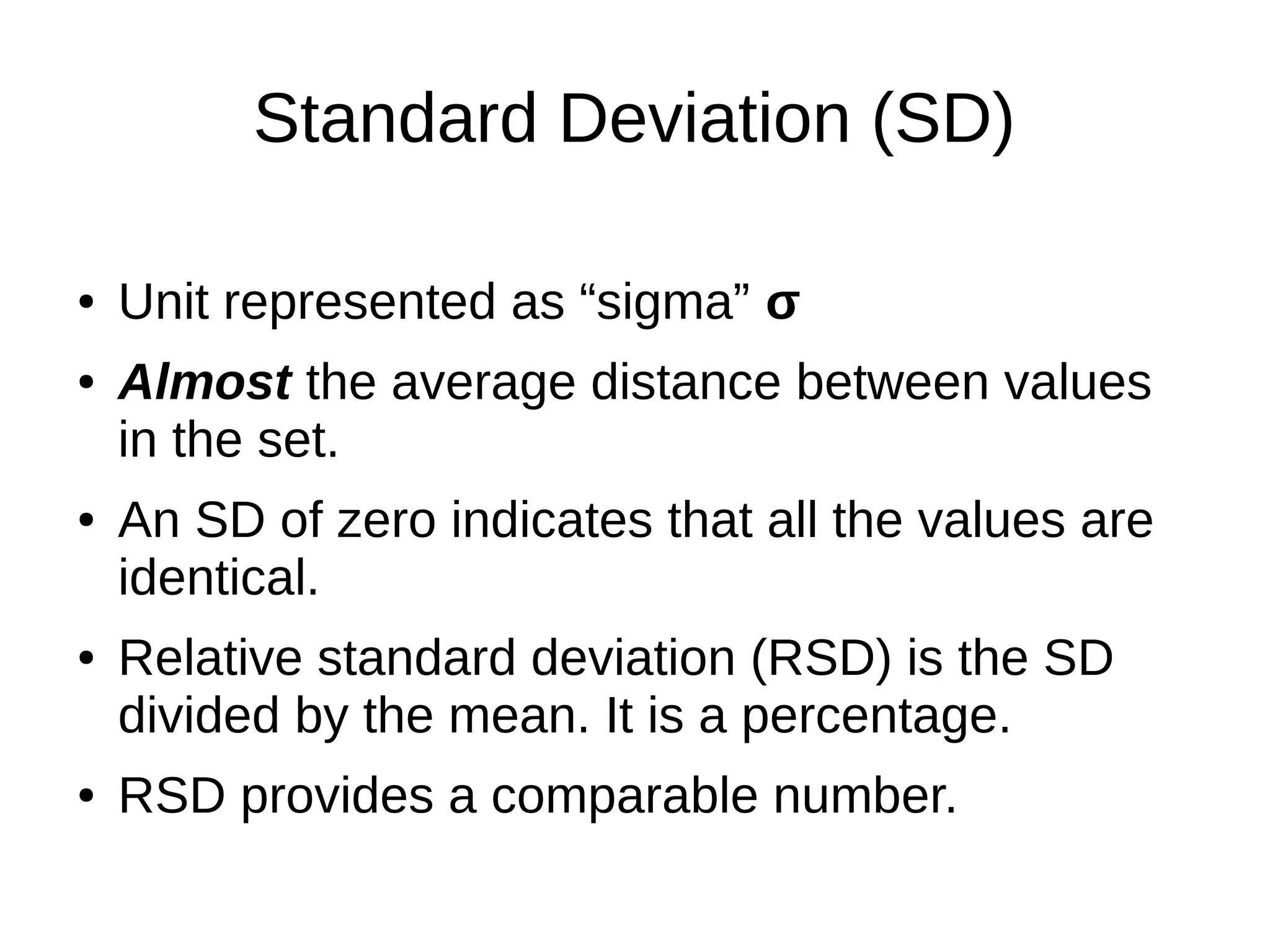 Standard Deviation (SD)
● Unit represented as “sigma” σ
● Almost the average distance between values
in the set.
● An SD of zero indicates that all the values are
identical.
● Relative standard deviation (RSD) is the SD
divided by the mean. It is a percentage.
● RSD provides a comparable number.
 