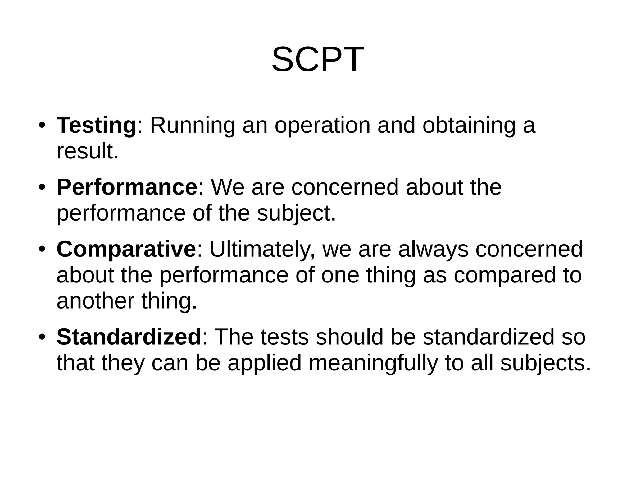SCPT
● Testing: Running an operation and obtaining a
result.
● Performance: We are concerned about the
performance of the subject.
● Comparative: Ultimately, we are always concerned
about the performance of one thing as compared to
another thing.
● Standardized: The tests should be standardized so
that they can be applied meaningfully to all subjects.
 