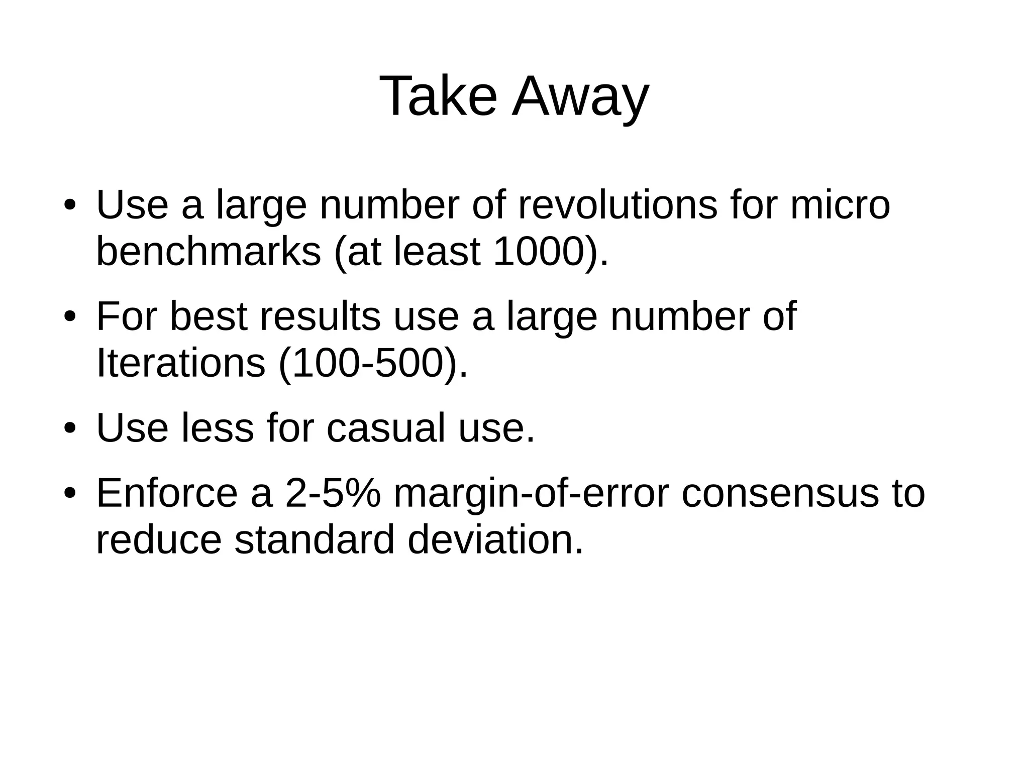Take Away
● Use a large number of revolutions for micro
benchmarks (at least 1000).
● For best results use a large number of
Iterations (100-500).
● Use less for casual use.
● Enforce a 2-5% margin-of-error consensus to
reduce standard deviation.
 