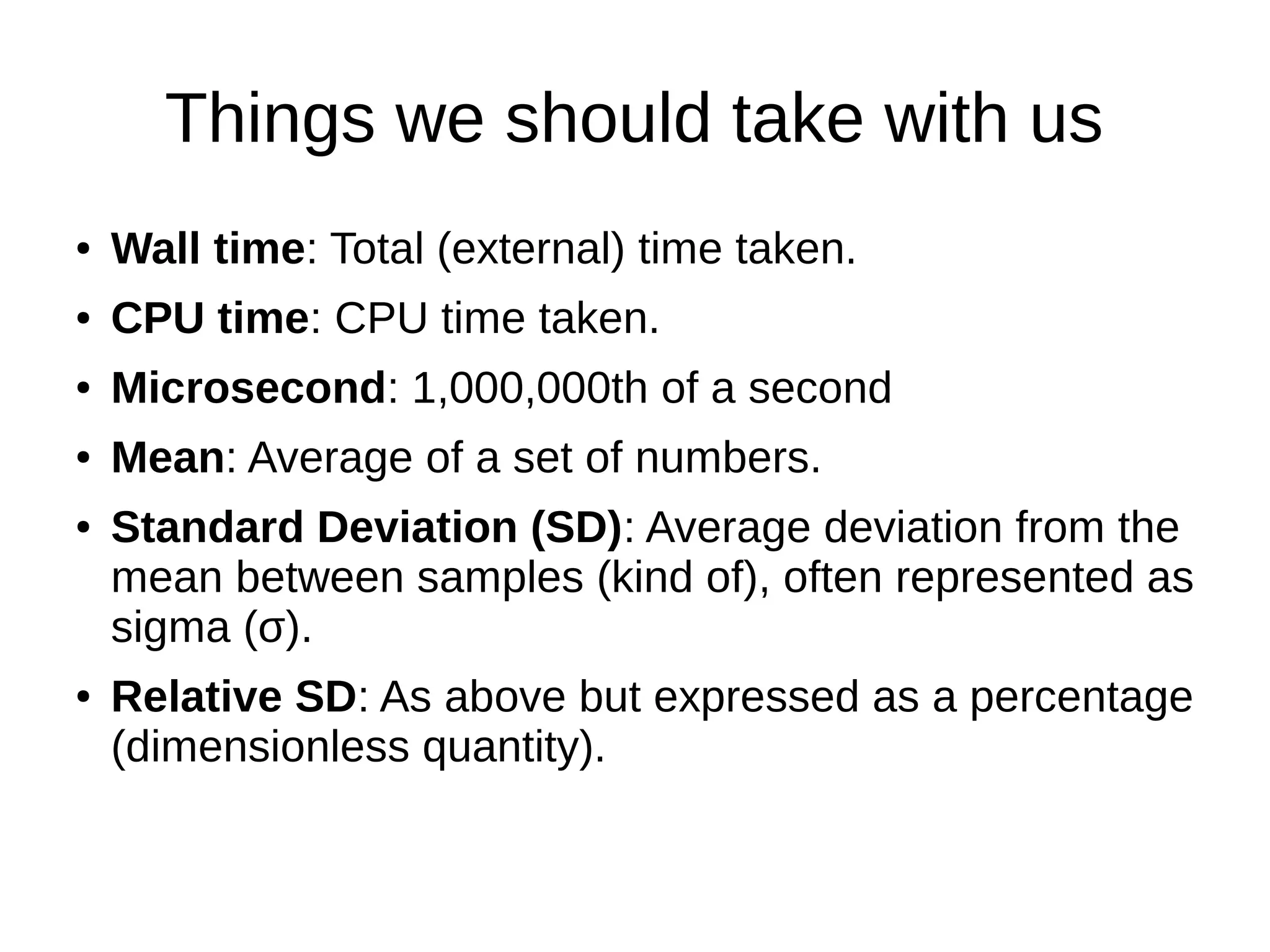 Things we should take with us
● Wall time: Total (external) time taken.
● CPU time: CPU time taken.
● Microsecond: 1,000,000th of a second
● Mean: Average of a set of numbers.
● Standard Deviation (SD): Average deviation from the
mean between samples (kind of), often represented as
sigma (σ).
● Relative SD: As above but expressed as a percentage
(dimensionless quantity).
 