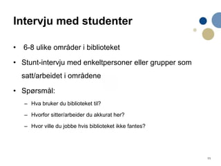 11
Intervju med studenter
• 6-8 ulike områder i biblioteket
• Stunt-intervju med enkeltpersoner eller grupper som
satt/arbeidet i områdene
• Spørsmål:
– Hva bruker du biblioteket til?
– Hvorfor sitter/arbeider du akkurat her?
– Hvor ville du jobbe hvis biblioteket ikke fantes?
 