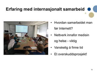 18
Erfaring med internasjonalt samarbeid
• Hvordan samarbeidet man
før Internett?
• Nettverk innafor medisin
og helse - viktig
• Vanskelig å finne tid
• Et overskuddsprosjekt!
 