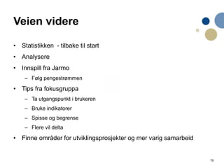 19
Veien videre
• Statistikken - tilbake til start
• Analysere
• Innspill fra Jarmo
– Følg pengestrømmen
• Tips fra fokusgruppa
– Ta utgangspunkt i brukeren
– Bruke indikatorer
– Spisse og begrense
– Flere vil delta
• Finne områder for utviklingsprosjekter og mer varig samarbeid
 