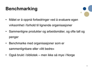3
Benchmarking
• Målet er å oppnå forbedringer ved å evaluere egen
virksomhet i forhold til lignende organisasjoner
• Sammenligne produkter og arbeidsmåter, og ofte tall og
penger
• Benchmarke med organisasjoner som er
sammenlignbare eller «litt bedre»
• Også brukt i bibliotek – men ikke så mye i Norge
 