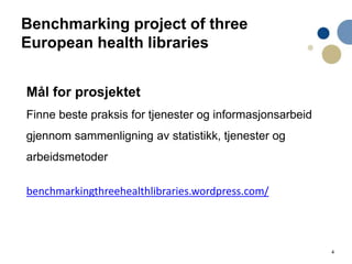 4
Benchmarking project of three
European health libraries
Mål for prosjektet
Finne beste praksis for tjenester og informasjonsarbeid
gjennom sammenligning av statistikk, tjenester og
arbeidsmetoder
benchmarkingthreehealthlibraries.wordpress.com/
 