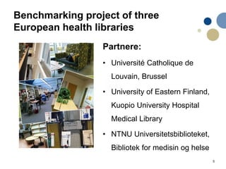 5
Benchmarking project of three
European health libraries
Partnere:
• Université Catholique de
Louvain, Brussel
• University of Eastern Finland,
Kuopio University Hospital
Medical Library
• NTNU Universitetsbiblioteket,
Bibliotek for medisin og helse
 