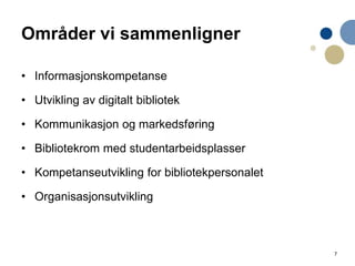 7
Områder vi sammenligner
• Informasjonskompetanse
• Utvikling av digitalt bibliotek
• Kommunikasjon og markedsføring
• Bibliotekrom med studentarbeidsplasser
• Kompetanseutvikling for bibliotekpersonalet
• Organisasjonsutvikling
 