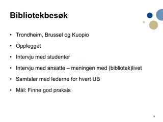 9
Bibliotekbesøk
• Trondheim, Brussel og Kuopio
• Opplegget
• Intervju med studenter
• Intervju med ansatte – meningen med (bibliotek)livet
• Samtaler med lederne for hvert UB
• Mål: Finne god praksis
 