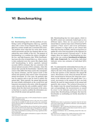 82
VI Benchmarking
A. Introduction
6.1. Benchmarking deals with the problem of com-
bining a series of high-frequency data (e.g., quarterly
data) with a series of less frequent data (e.g., annual
data) for a certain variable into a consistent time series.
The problem arises when the two series show incon-
sistent movements and the less frequent data are con-
sidered the more reliable of the two. The purpose of
benchmarking is to combine the relative strengths of
the low- and high-frequency data. While benchmark-
ing issues also arise in annual data (e.g., when a survey
is only conducted every few years), this chapter deals
with benchmarking to derive quarterly national
accounts (QNA) estimates that are consistent with
annual national accounts (ANA) estimates, where the
annual data1 provide the benchmarks.2 Quarterly data
sources often differ from those used in the correspond-
ing annual estimates, and the typical result is that
annual and quarterly data sources show inconsistent
annual movements. In a few cases, the quarterly data
may be superior and so may be used to replace the
annual data.3 More typically, the annual data provide
the most reliable information on the overall level and
long-term movements in the series, while the quarterly
source data provide the only available explicit4 infor-
mation about the short-term movements in the series,
so that there is a need to combine the information con-
tent of both the annual and quarterly sources.
6.2. Benchmarking has two main aspects, which in
the QNA context are commonly looked upon as two
different topics; these are (a) quarterization5 of
annual data to construct time series of historical QNA
estimates (“back series”) and revise preliminary
QNA estimates to align them to new annual data
when they become available, and (b) extrapolation to
update the series from movements in the indicator for
the most current period (“forward series”). In this
chapter, these two aspects of benchmarking are inte-
grated into one common benchmark-to-indicator
(BI) ratio framework for converting individual
indicator series into estimates of individual QNA
variables.
6.3. To understand the relationship between the cor-
responding annual and quarterly data, it is useful to
observe the ratio of the annual benchmark to the sum
of the four quarters of the indicator (the annual BI
ratio). Movements in the observed annual BI ratio
show inconsistencies between the long-term move-
ments in the indicator and in the annual data.6 As a
result, movements in the annual BI ratio can help
identify the need for improvements in the annual and
quarterly data sources. The technical discussion in
this chapter treats the annual benchmarks as binding
and, correspondingly, the inconsistencies as caused
by errors7 in the indicator and not by errors in the
annual data. Benchmarking techniques that treat the
benchmarks as nonbinding are briefly described in
Annex 6.1.
1That is, the annual source data, or ANA estimates based on a separate
ANA compilation system.
2A trivial case of benchmarking occurs in the rare case in which
annual data are available for only one year. In this case, consistency
can be achieved simply by multiplying the indicator series by a single
adjustment factor.
3One instance is annual deflators that are best built up from quarterly
data as the ratio between the annual sums of the quarterly current and
constant price data, as discussed in Chapter IX Section B. Another
case is that of nonstandard accounting years having a significant effect
on the annual data.
4The annual data contain implicit information on aspects of the short-
term movements in the series.
5Quarterization refers to generation of quarterly data for the back
series from annual data and quarterly indicators, and encompasses
two special cases, namely:
(a) Interpolation—that is, drawing a line between two points—which
in the QNA mainly applies to stock data (except in the rare case of
periodic quarterly benchmarks).
(b) Temporal distribution, that is, distributing annual flow data over
quarters.
6See Section B.4 of Chapter II for a further discussion of this issue.
7The errors can be systematic (“bias”) or irregular (“noise”).
 