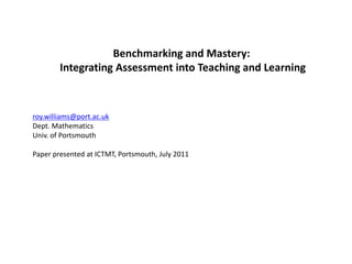 Benchmarking and Mastery:  Integrating Assessment into Teaching and Learning roy.williams@port.ac.uk Dept. Mathematics Univ. of Portsmouth  Paper presented at ICTMT, Portsmouth, July 2011 