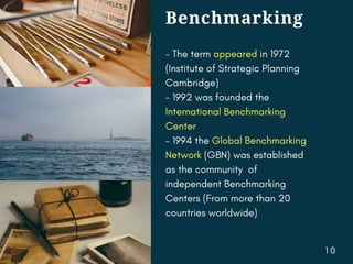 Benchmarking
- The term appeared in 1972
(Institute of Strategic Planning
Cambridge)
- 1992 was founded the
International Benchmarking
Center
- 1994 the Global Benchmarking
Network (GBN) was established
as the community of
independent Benchmarking
Centers (From more than 20
countries worldwide)
1 0
 