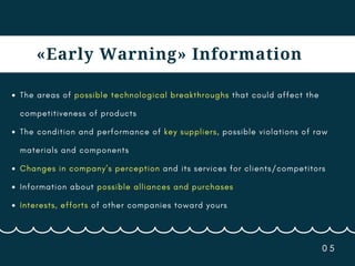 0 5
«Early Warning» Information
The areas of possible technological breakthroughs that could affect the
competitiveness of products
The condition and performance of key suppliers, possible violations of raw
materials and components
Changes in company’s perception and its services for clients/competitors
Information about possible alliances and purchases
Interests, efforts of other companies toward yours
 
