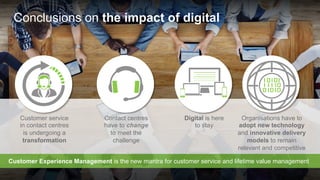 Copyright © 2015 Dimension Data
Contact centres
have to change
to meet the
challenge
Digital is here
to stay
Organisations have to
adopt new technology
and innovative delivery
models to remain
relevant and competitive
Customer service
in contact centres
is undergoing a
transformation
Conclusions on the impact of digital
Customer Experience Management is the new mantra for customer service and lifetime value management
 