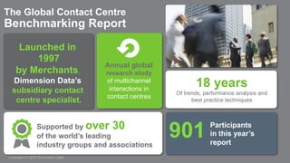 Copyright © 2015 Dimension Data
The Global Contact Centre
Benchmarking Report
Launched in
1997
by Merchants,
Dimension Data’s
subsidiary contact
centre specialist.
Annual global
research study
of multichannel
interactions in
contact centres
18 years
Of trends, performance analysis and
best practice techniques
Supported by over 30
of the world’s leading
industry groups and associations
Participants
in this year’s
report
901
 