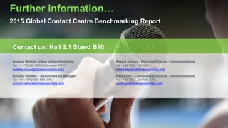 Copyright © 2015 Dimension Data
Further information…
2015 Global Contact Centre Benchmarking Report
Contact us: Hall 2.1 Stand B10
Andrew McNair – Head of Benchmarking
Tel: +1 778 991 0055 (Canada - PST)
andrew.mcnair@dimensiondata.com
Robert Allman – Principal Director, Communications
Tel: +44 7964 194 643
robert.allman@dimensiondata.com
Richard Holmes – Benchmarking Manager
Tel: +44 7812 009 588 (UK)
richard.holmes@dimensiondata.com
Paul Scott – Consulting Executive, Communications
Tel: +44 7812 009 569 (UK)
paulm.scott@dimensiondata.com
 