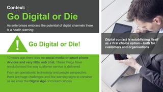 Copyright © 2015 Dimension Data
Go Digital or Die
As enterprises embrace the potential of digital channels there
is a health warning:
Go Digital or Die!
10 years ago there was no social media or smart phone
devices and very little web chat. These things have
revolutionised the way customer service is delivered
From an operational, technology and people perspective,
there are huge challenges and few warning signs to consider
as we enter the Digital Age of contact centres
Context:
!
Digital contact is establishing itself
as a first choice option – both for
customers and organisations
 