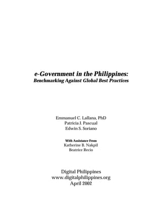 e-Government in the Philippines:
Benchmarking Against Global Best Practices
Emmanuel C. Lallana, PhD
Patricia J. Pascual
Edwin S. Soriano
With Assistance From
Katherine B. Nakpil
Beatrice Recio
Digital Philippines
www.digitalphilippines.org
April 2002
 