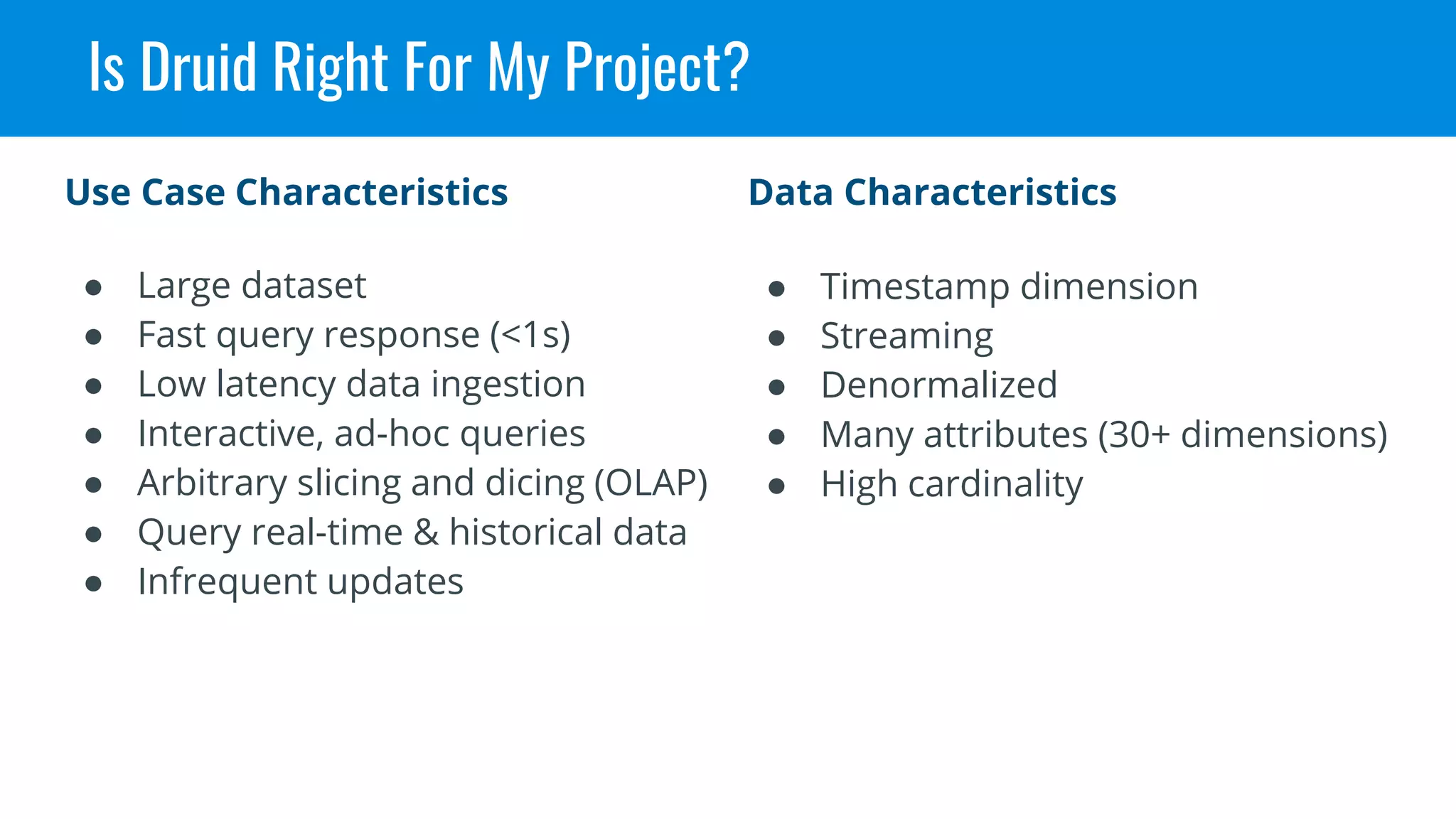 Is Druid Right For My Project?
● Timestamp dimension
● Streaming
● Denormalized
● Many attributes (30+ dimensions)
● High cardinality
Data Characteristics
● Large dataset
● Fast query response (<1s)
● Low latency data ingestion
● Interactive, ad-hoc queries
● Arbitrary slicing and dicing (OLAP)
● Query real-time & historical data
● Infrequent updates
Use Case Characteristics
 