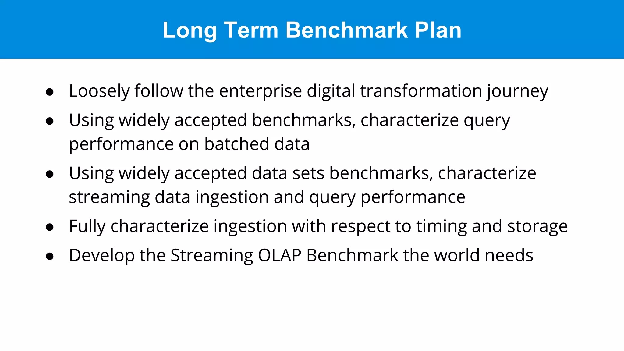 Long Term Benchmark Plan
● Loosely follow the enterprise digital transformation journey
● Using widely accepted benchmarks, characterize query
performance on batched data
● Using widely accepted data sets benchmarks, characterize
streaming data ingestion and query performance
● Fully characterize ingestion with respect to timing and storage
● Develop the Streaming OLAP Benchmark the world needs
 