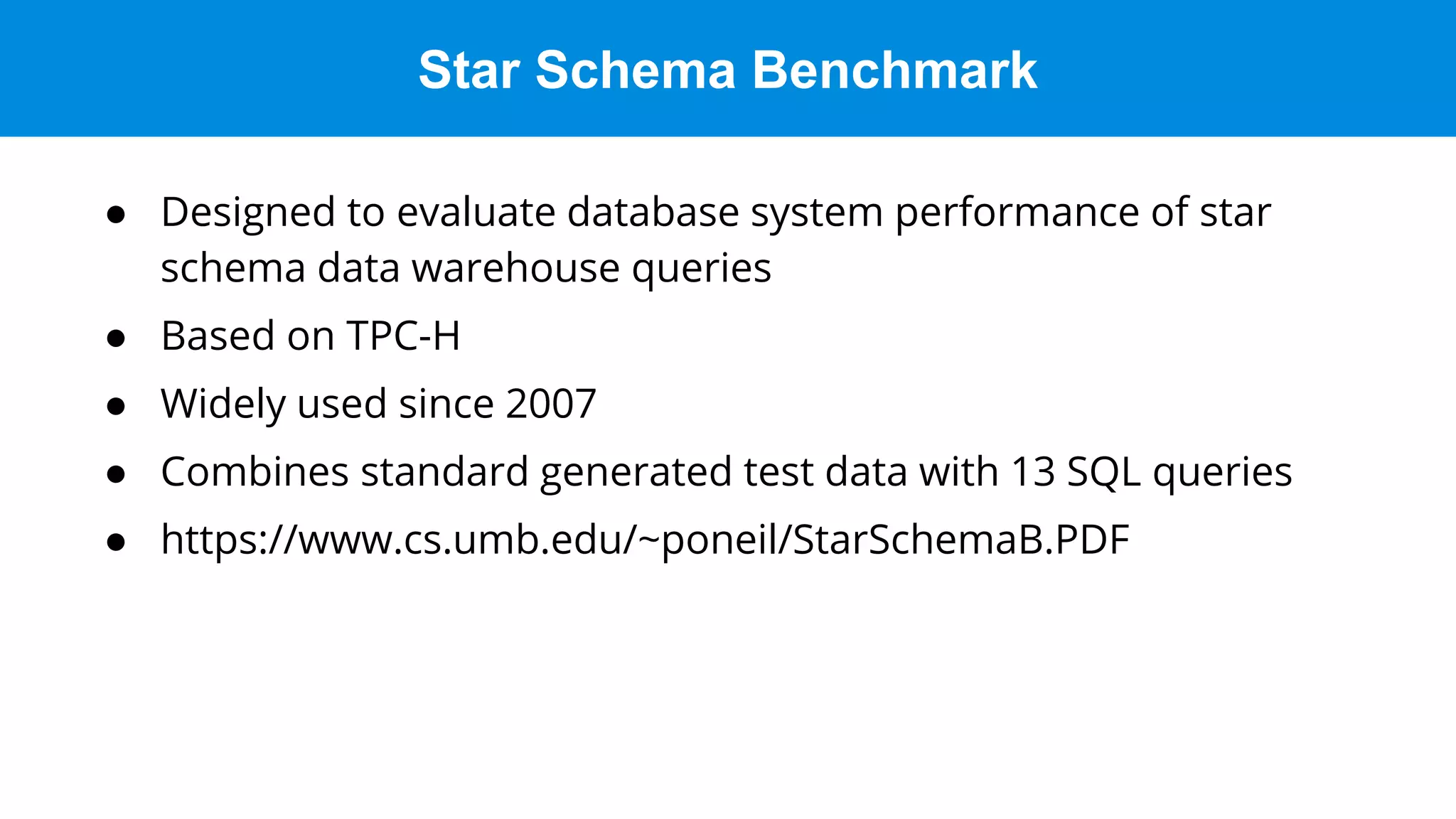 Star Schema Benchmark
● Designed to evaluate database system performance of star
schema data warehouse queries
● Based on TPC-H
● Widely used since 2007
● Combines standard generated test data with 13 SQL queries
● https://www.cs.umb.edu/~poneil/StarSchemaB.PDF
 