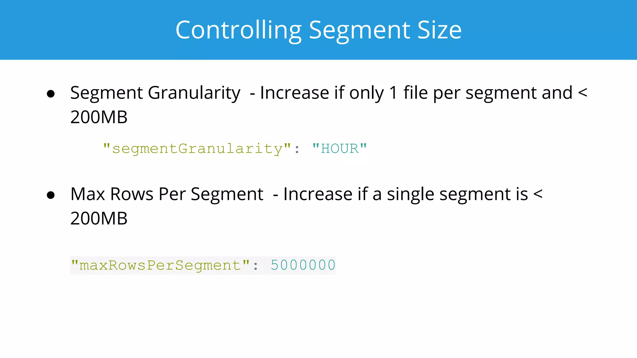 Controlling Segment Size
● Segment Granularity - Increase if only 1 file per segment and <
200MB
"segmentGranularity": "HOUR"
● Max Rows Per Segment - Increase if a single segment is <
200MB
"maxRowsPerSegment": 5000000
 
