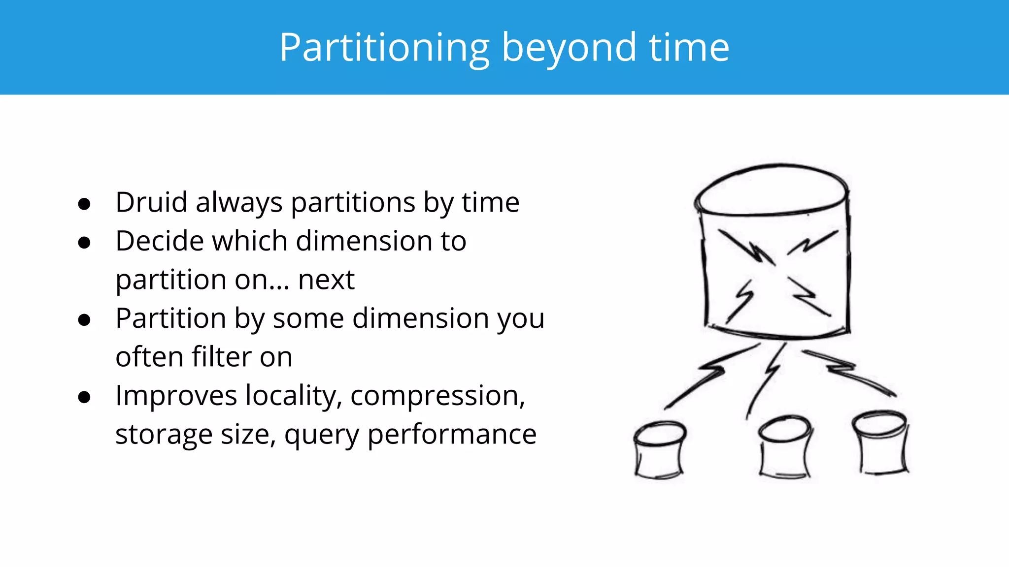 Partitioning beyond time
● Druid always partitions by time
● Decide which dimension to
partition on… next
● Partition by some dimension you
often filter on
● Improves locality, compression,
storage size, query performance
 
