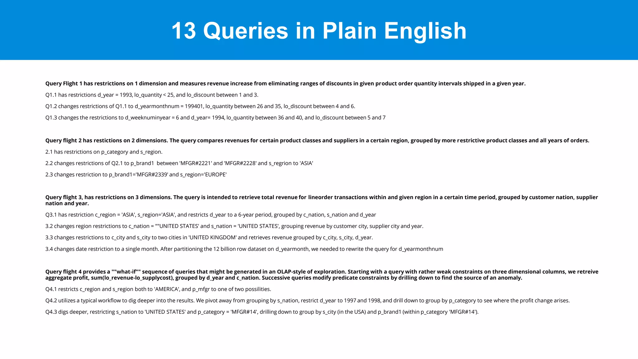 13 Queries in Plain English
Query Flight 1 has restrictions on 1 dimension and measures revenue increase from eliminating ranges of discounts in given product order quantity intervals shipped in a given year.
Q1.1 has restrictions d_year = 1993, lo_quantity < 25, and lo_discount between 1 and 3.
Q1.2 changes restrictions of Q1.1 to d_yearmonthnum = 199401, lo_quantity between 26 and 35, lo_discount between 4 and 6.
Q1.3 changes the restrictions to d_weeknuminyear = 6 and d_year= 1994, lo_quantity between 36 and 40, and lo_discount between 5 and 7
Query flight 2 has restictions on 2 dimensions. The query compares revenues for certain product classes and suppliers in a certain region, grouped by more restrictive product classes and all years of orders.
2.1 has restrictions on p_category and s_region.
2.2 changes restrictions of Q2.1 to p_brand1 between 'MFGR#2221' and 'MFGR#2228' and s_regrion to 'ASIA'
2.3 changes restriction to p_brand1='MFGR#2339' and s_region='EUROPE'
Query flight 3, has restrictions on 3 dimensions. The query is intended to retrieve total revenue for lineorder transactions within and given region in a certain time period, grouped by customer nation, supplier
nation and year.
Q3.1 has restriction c_region = 'ASIA', s_region='ASIA', and restricts d_year to a 6-year period, grouped by c_nation, s_nation and d_year
3.2 changes region restrictions to c_nation = ""UNITED STATES' and s_nation = 'UNITED STATES', grouping revenue by customer city, supplier city and year.
3.3 changes restrictions to c_city and s_city to two cities in 'UNITED KINGDOM' and retrieves revenue grouped by c_city, s_city, d_year.
3.4 changes date restriction to a single month. After partitioning the 12 billion row dataset on d_yearmonth, we needed to rewrite the query for d_yearmonthnum
Query flight 4 provides a ""what-if"" sequence of queries that might be generated in an OLAP-style of exploration. Starting with a query with rather weak constraints on three dimensional columns, we retreive
aggregate profit, sum(lo_revenue-lo_supplycost), grouped by d_year and c_nation. Successive queries modify predicate constraints by drilling down to find the source of an anomaly.
Q4.1 restricts c_region and s_region both to 'AMERICA', and p_mfgr to one of two possilities.
Q4.2 utilizes a typical workflow to dig deeper into the results. We pivot away from grouping by s_nation, restrict d_year to 1997 and 1998, and drill down to group by p_category to see where the profit change arises.
Q4.3 digs deeper, restricting s_nation to 'UNITED STATES' and p_category = 'MFGR#14', drilling down to group by s_city (in the USA) and p_brand1 (within p_category 'MFGR#14').
 